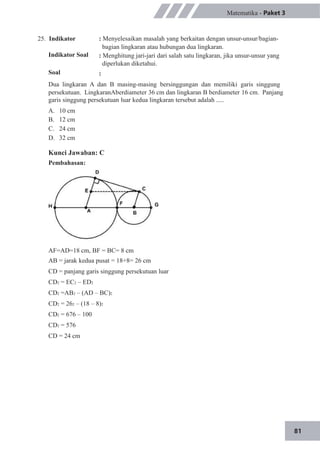 81
25. Indikator
Indikator Soal
Soal
Matematika - Paket 3
: Menyelesaikan masalah yang berkaitan dengan unsur-unsur/bagian-
bagian lingkaran atau hubungan dua lingkaran.
: Menghitung jari-jari dari salah satu lingkaran, jika unsur-unsur yang
diperlukan diketahui.
:
Dua lingkaran A dan B masing-masing bersinggungan dan memiliki garis singgung
persekutuan. LingkaranAberdiameter 36 cm dan lingkaran B berdiameter 16 cm. Panjang
garis singgung persekutuan luar kedua lingkaran tersebut adalah .....
A.
B.
C.
D.
10 cm
12 cm
24 cm
32 cm
Kunci Jawaban: C
Pembahasan:
AF=AD=18 cm, BF = BC= 8 cm
AB = jarak kedua pusat = 18+8= 26 cm
CD = panjang garis singgung persekutuan luar
CD2 = EC2 – ED2
CD2 =AB2 – (AD – BC)2
CD2 = 262 – (18 – 8)2
CD2 = 676 – 100
CD2 = 576
CD = 24 cm
 