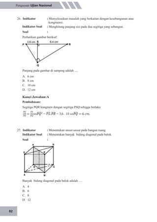 82
Pengayaan Ujian Nasional
26. Indikator
Indikator Soal
Soal
: Menyelesaikan masalah yang berkaitan dengan kesebangunan atau
kongruensi.
: Menghitung panjang sisi pada dua segitiga yang sebangun.
:
Perhatikan gambar berikut!
Panjang pada gambar di samping adalah ....
A.
B.
C.
D.
6 cm
8 cm
10 cm
12 cm
Kunci Jawaban:A
Pembahasan:
Segitiga PQR kongruen dengan segitiga PSQ sehigga berlaku
27. Indikator
Indikator Soal
Soal
: Menentukan unsur-unsur pada bangun ruang.
: Menentukan banyak bidang diagonal pada balok.
:
Banyak bidang diagonal pada balok adalah ….
A.
B.
C.
D.
4
6
8
12
 