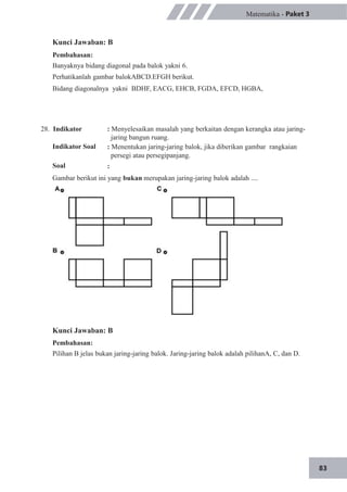 83
Matematika - Paket 3
Kunci Jawaban: B
Pembahasan:
Banyaknya bidang diagonal pada balok yakni 6.
Perhatikanlah gambar balokABCD.EFGH berikut.
Bidang diagonalnya yakni BDHF, EACG, EHCB, FGDA, EFCD, HGBA,
28. Indikator
Indikator Soal
Soal
: Menyelesaikan masalah yang berkaitan dengan kerangka atau jaring-
jaring bangun ruang.
: Menentukan jaring-jaring balok, jika diberikan gambar rangkaian
persegi atau persegipanjang.
:
Gambar berikut ini yang bukan merupakan jaring-jaring balok adalah ....
Kunci Jawaban: B
Pembahasan:
Pilihan B jelas bukan jaring-jaring balok. Jaring-jaring balok adalah pilihanA, C, dan D.
 