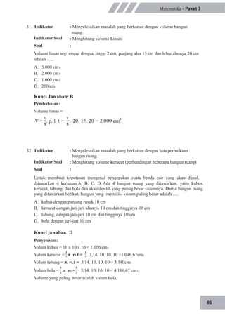 85
31. Indikator
Indikator Soal
Soal
Matematika - Paket 3
: Menyelesaikan masalah yang berkaitan dengan volume bangun
ruang.
: Menghitung volume Limas.
:
Volume limas segi empat dengan tinggi 2 dm, panjang alas 15 cm dan lebar alasnya 20 cm
adalah …..
A.
B.
C.
D.
3.000 cm3
2.000 cm3
1.000 cm3
200 cm3
Kunci Jawaban: B
Pembahasan:
Volume limas =
32. Indikator
Indikator Soal
Soal
: Menyelesaikan masalah yang berkaitan dengan luas permukaan
bangun ruang.
: Menghitung volume kerucut (perbandingan beberapa bangun ruang)
:
Untuk membuat keputusan mengenai pengepakan suatu benda cair yang akan dijual,
ditawarkan 4 kemasan A, B, C, D. Ada 4 bangun ruang yang ditawarkan, yaitu kubus,
kerucut, tabung, dan bola dan akan dipilih yang paling besar volumnya. Dari 4 bangun ruang
yang ditawarkan berikut, bangun yang memiliki volum paling besar adalah ….
A.
B.
C.
D.
kubus dengan panjang rusuk 10 cm
kerucut dengan jari-jari alasnya 10 cm dan tingginya 10 cm
tabung, dengan jari-jari 10 cm dan tingginya 10 cm
bola dengan jari-jari 10 cm
Kunci jawaban: D
Penyelesian:
Volum kubus = 10 x 10 x 10 = 1.000 cm3
Volum kerucut = .π r2.t = . 3,14. 10. 10. 10 =1.046,67cm3
Volum tabung = π. r2.t = 3,14. 10. 10. 10 = 3.140cm3
Volum bola = .π r3 = . 3,14. 10. 10. 10 = 4.186,67 cm3.
Volume yang paling besar adalah volum bola.
 