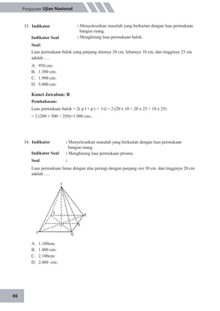 86
Pengayaan Ujian Nasional
33. Indikator
Indikator Soal
: Menyelesaikan masalah yang berkaitan dengan luas permukaan
bangun ruang.
: Menghitung luas permukaan balok.
Soal:
Luas permukaan balok yang panjang alasnya 20 cm, lebarnya 10 cm, dan tingginya 25 cm
adalah ….
A.
B.
C.
D.
950 cm2
1.300 cm2
1.900 cm2
5.000 cm2
Kunci Jawaban: B
Pembahasan:
Luas permukaan balok = 2( p l + p t + l t) = 2 (20 x 10 + 20 x 25 + 10 x 25)
= 2 (200 + 500 + 250)=1.900 cm2.
34. Indikator
Indikator Soal
Soal
: Menyelesaikan masalah yang berkaitan dengan luas permukaan
bangun ruang.
: Menghitung luas permukaan prisma.
:
Luas permukaan limas dengan alas persegi dengan panjang sisi 30 cm dan tingginya 20 cm
adalah ….
A.
B.
C.
D.
1.100cm2
1.400 cm2
2.100cm2
2.400 cm2
 