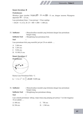 87
= 20 cm,
Matematika - Paket 3
= 15 cm, dengan teorema Phytagoras
Kunci Jawaban: B
Pembahasan:
Misalnya limas tersebut TPQRS,
diperoleh = 25 cm,
Luas permukaan limas = Luas persegi + 4 luas segitiga
= 20x20 + 4. (1/2). 20. 25 = 400 +1.000 = 1.400 cm2
35. Indikator
Indikator Soal
Soal
: Menyelesaikan masalah yang berkaitan dengan luas permukaan
bangun ruang.
: Menghitung luas permukaan bola
:
Luas permukaan bola yang memiliki jari-jari 28 cm adalah ….
A.
B.
C.
D.
2.464 cm2
3.285 cm2
9.856 cm2
91.989,33 cm2
Kunci Jawaban: C
Pembahasan:
Rumus Luas Permukaan Bola = L
36. Indikator
Indikator Soal
Soal
: Menyelesaikan masalah yang berkaitan dengan luas permukaan
bangun ruang.
: Menghitung luas permukaan tabung.
:
Luas seluruh permukaan tabung tanpa tutup yang panjang jari-jarinya 7 cm dan tingginya
10 cm adalah ….
A. 440 cm2
B. 594 cm2
C. 748 cm2
D. 1.540 cm2
 