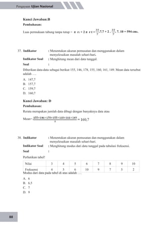 Nilai 3 4 5 6 7 8 9 10
Frekuensi 4 5 6 10 9 7 5 2
88
Pengayaan Ujian Nasional
Kunci Jawaban:B
Pembahasan:
Luas permukaan tabung tanpa tutup = π r2 + 2 π r t = .7.7 + 2 . . 7. 10 = 594 cm2.
37. Indikator
Indikator Soal
Soal
: Menentukan ukuran pemusatan dan menggunakan dalam
menyelesaikan masalah sehari-hari.
: Menghitung mean dari data tunggal.
:
Diberikan data-data sebagai berikut 155, 146, 178, 155, 160, 161, 149. Mean data tersebut
adalah ….
A.
B.
C.
D.
147,7
157,7
159,7
160,7
Kunci Jawaban: D
Pembahasan:
Rerata merupakan jumlah data dibagi dengan banyaknya data atau
Mean=
38. Indikator
Indikator Soal
Soal
: Menentukan ukuran pemusatan dan menggunakan dalam
menyelesaikan masalah sehari-hari.
: Menghitung modus dari data tunggal pada tabulasi frekuensi.
:
Perhatikan tabel!
Modus dari data pada tabel di atas adalah ….
A.
B.
C.
D.
6
6,5
7
9
 