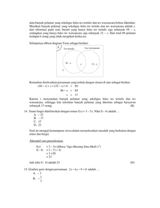 data banyak pelamar yang sekaligus lulus tes tertulis dan tes wawancara belum diketahui.
Misalkan banyak pelamar yang sekaligus lulus tes tertulis dan tes wawancara adalah x.
dari informasi pada soal, berarti yang hanya lulus tes tertulis saja sebanyak 48 – x,
sedangkan yang hanya lulus tes wawancara saja sebanyak 32 – x. Dari total 69 pelamar
terdapat 6 orang yang tidak mengikuti kedua tes.
Selanjutnya dibuat diagram Venn sebagai berikut:

Kemudian diselesaikan persamaan yang terkait dengan situasi di atas sebagai berikut:
(48 − x) + x + (32 − x) + 6 = 69
86 − x = 69
x = 17
Karena x menyatakan banyak pelamar yang sekaligus lulus tes tertulis dan tes
wawancara, sehingga kita tafsirkan banyak pelamar yang diterima sebagai karyawan
sebanyak 17 orang.
(B)
14. Suatu fungsi didefinisikan dengan rumus f(x) = 3 – 5x. Nilai f(– 4) adalah …
A. – 23
B. – 17
C. 17
D. 23
Soal ini menguji kemampuan siswa dalam menyelesaikan masalah yang berkaitan dengan
relasi dan fungsi
Alternatif cara penyelesaian:
f(x)
f(– 4)

= 3 – 5x (dibaca “tiga dikurang lima dikali x”)
= 3 – 5 (– 4)
= 3 +20
= 23

Jadi nilai f(– 4) adalah 23
15. Gradien garis dengan persamaan 2 x − 6 y − 9 = 0 adalah …
A. – 3
1
B. −
3

(D)

 