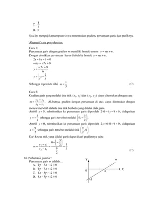 1
3
D. 3

C.

Soal ini menguji kemampuan siswa menentukan gradien, persamaan garis dan grafiknya.
Alternatif cara penyelesaian:
Cara 1:
Persamaan garis dengan gradien m memiliki bentuk umum y = mx + n .
Dengan demikian persamaan harus diubah ke bentuk y = mx + n .
2x − 6 y − 9 = 0
− 6 y = −2 x + 9
− 2x + 9
y=
6
1
2
y = x−
3
3
1
Sehingga diperoleh nilai m =
3

(C)

Cara 2:
Gradien garis yang melalui dua titik ( x1 , y1 ) dan ( x 2 , y 2 ) dapat ditentukan dengan cara
y − y1
m= 2
. Akibatnya gradien dengan persamaan di atas dapat ditentukan dengan
x 2 − x1
mencari terlebih dahulu dua titik berbeda yang dilalui oleh garis.
Ambil x = 0 , substitusikan ke persamaan garis diperoleh 2 ⋅ 0 − 6 y − 9 = 0 , didapatkan
3
3

y = − sehingga garis tersebut melalui  0, −  .
2
2

Ambil y = 0 , substitusikan ke persamaan garis diperoleh 2 x − 6 ⋅ 0 − 9 = 0 , didapatkan
9
9 
x = sehingga garis tersebut melalui titik  , 0 
2
2 
Dari kedua titik yang dilalui garis dapat dicari gradiennya yaitu
 3
0 −− 
y − y1
 2 = 1
m= 2
=
9
x2 − x1
3
2

16. Perhatikan gambar!
Persamaan garis m adalah …
A. 4y − 3x − 12 = 0
B. 4y − 3x + 12 = 0
C. 4 x − 3y − 12 = 0
D. 4 x − 3y + 12 = 0

(C)
m

Y

0

4
−3

X

 