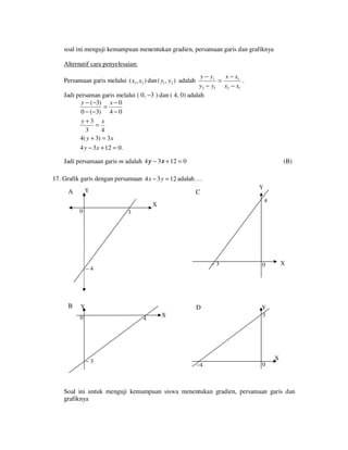 soal ini menguji kemampuan menentukan gradien, persamaan garis dan grafiknya
Alternatif cara penyelesaian:
y − y1
x − x1
.
=
y2 − y1 x2 − x1
Jadi persaman garis melalui ( 0, −3 ) dan ( 4, 0) adalah
y − (−3) x − 0
=
0 − (−3) 4 − 0
y+3 x
=
3
4
4( y + 3) = 3 x
4 y − 3 x + 12 = 0.

Persamaan garis melalui ( x1 , x2 ) dan ( y1 , y2 ) adalah

Jadi persamaan garis m adalah 4y − 3x + 12 = 0

(B)

17. Grafik garis dengan persamaan 4 x − 3 y = 12 adalah …
Y

A

Y

C

4

X
0

3

−3

–4

B

Y

D

0

4

−3

X

0

Y
3

−4

0

X

X

Soal ini untuk menguji kemampuan siswa menentukan gradien, persamaan garis dan
grafiknya

 