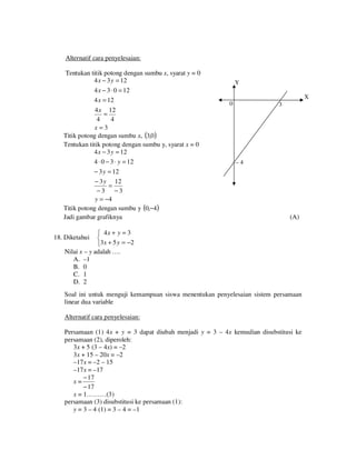 Alternatif cara penyelesaian:
Tentukan titik potong dengan sumbu x, syarat y = 0
4 x − 3 y = 12
4 x − 3 ⋅ 0 = 12
4 x = 12
4 x 12
=
4
4
x=3
Titik potong dengan sumbu x, (3,0 )
Tentukan titik potong dengan sumbu y, syarat x = 0
4 x − 3 y = 12
4 ⋅ 0 − 3 ⋅ y = 12
− 3 y = 12
− 3 y 12
=
−3 −3
y = −4
Titik potong dengan sumbu y (0,−4)
Jadi gambar grafiknya

Y
X
0

3

–4

(A)

 4x + y = 3

3 x + 5 y = −2
Nilai x – y adalah ….
A. –1
B. 0
C. 1
D. 2

18. Diketahui

Soal ini untuk menguji kemampuan siswa menentukan penyelesaian sistem persamaan
linear dua variable
Alternatif cara penyelesaian:
Persamaan (1) 4x + y = 3 dapat diubah menjadi y = 3 – 4x kemudian disubstitusi ke
persamaan (2), diperoleh:
3x + 5 (3 – 4x) = –2
3x + 15 – 20x = –2
–17x = –2 – 15
–17x = –17
− 17
x=
− 17
x = 1………(3)
persamaan (3) disubstitusi ke persamaan (1):
y = 3 – 4 (1) = 3 – 4 = –1

 