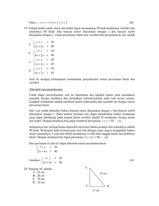 Nilai x – y = 1 – (–1) = 1 + 1 = 2

(D)

19. Tempat parkir untuk motor dan mobil dapat menampung 30 buah kendaraan. Jumlah roda
seluruhnya 90 buah. Jika banyak motor dinyatakan dengan x dan banyak mobil
dinyatakan dengan y, sistem persamaan linear dua variabel dari pernyataan di atas adalah
….
= 30
 x+ y
a. 
2 x + 4 y = 90
 x+ y
b. 
4 x + 2 y
 x+ y
c. 
2 x + 4 y

= 30
= 90
= 30
= 45

 x + y = 30
d. 
4 x + 2 y = 45

Soal ini menguji kemampuan menentukan penyelesaian sistem persamaan linear dua
variabel.
Alternatif cara penyelesaian:
Untuk dapat menyelesaikan soal ini diperlukan dua langkah utama yaitu memahami
masalah, berupa membaca dan memahami kalimat-kalimat pada soal secara cermat.
Langkah selanjutnya adalah membuat model matematika dari masalah ini, berupa sistem
persamaan linear.
Dari soal sudah diketahui bahwa banyak motor dinyatakan dengan x dan banyak mobil
dinyatakan dengan y. Pada kalimat pertama kita dapat menafsirkan bahwa kendaraan
yang dapat ditampung pada tempat parkir tersebut adalah 30 kendaraan, berupa motor
dan mobil. Dengan demikian kita dapat membuat persamaan x + y = 30 …..(i)
Selanjutnya dari kalimat kedua diperoleh informasi bahwa jumlah roda seluruhnya adalah
90 buah. Walaupun tidak termuat pada soal, kita dengan cepat segera mengetahui bahwa
motor mempunyai 2 roda dan mobil mempunyai 4 roda (kita anggap motor dan mobilnya
ideal). Dengan demikian kita dapat persamaan 2 x + 4 y = 90 …..(ii)
Dari persaman (i) dan (ii) dapat dibentuk sistem persamaan linear
= 30
 x+ y

2 x + 4 y = 90

= 30
 x+ y
Jawaban: 
2 x + 4 y = 90
20. Panjang AC adalah …
A. 24 cm
B. 28 cm
C. 30 cm
D. 32 cm

(A)
C
35 cm

A

B
21 cm

 