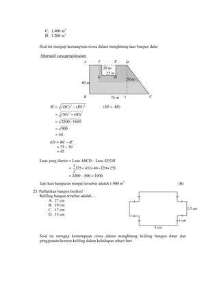 C. 1.400 m2
D. 1.200 m2
Soal ini menguji kemampuan siswa dalam menghitung luas bangun datar
Alternatif cara penyelesaian:
A

E

F

D

20 m
25 m
G

H

50 mm
50

40 m

B

IC = ( DC ) 2 − ( DI ) 2

75 m

I

C

( DI = AB)

= (50) 2 − (40) 2
= 2500 − 1600
= 900
= 30.
AD = BC – IC
= 75 – 30
= 45
Luas yang diarsir = Luas ABCD – Luas EFGH
1
= (75 + 45) × 40 − (20 × 25)
2
= 2400 – 500 = 1900
Jadi luas hamparan rumput tersebut adalah 1.900 m2

(B)

23. Perhatikan bangun berikut!
Keliling bangun tersebut adalah …
A. 27 cm
B. 19 cm
C. 17 cm
D. 14 cm

1,5 cm
1 cm
4 cm

Soal ini menguji kemampuan siswa dalam menghitung keliling bangun datar dan
penggunaan konsep keliling dalam kehidupan sehari-hari

 