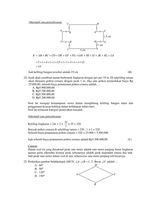 Alternatif cara penyelesaian:

C

A

D
F

E

B

1,5 cm
L

H

K
J

G
1 cm
I

4 cm

K = AB + BC + CD + DE + EF + FG + GH + HI + IJ + JK + KL + LA
= 1 + 1 + 4 + 1 + 1 + 1,5 + 1 + 1 + 4 + 1 + 1 + 1,5
= 19

Jadi keliling bangun tersebut adalah 19 cm

(B)

24. Ayah akan membuat taman berbentuk lingkaran dengan jari-jari 35 m. Di sekeliling taman
akan ditanami pohon cemara dengan jarak 1 m. Jika satu pohon memerlukan biaya Rp
25.000,00, seluruh biaya penanaman pohon cemara adalah….
A. Rp5.900.000,00
B. Rp5.700.000,00
C. Rp5.500.000,00
D. Rp5.200.000,00
Soal ini menguji kemampuan siswa dalam menghitung keliling bangun datar dan
penggunaan konsep keliling dalam kehidupan sehari-hari.
Soal ini termasuk kategori pemecahan masalah.
Alternatif cara penyelesaian:
22
× 35 = 220
7
Banyak pohon cemara di sekeliling taman = 220 : 1 × 1 = 220
Seluruh biaya penanaman pohon cemara = 220 × 25.000 = 5.500.000

Keliling lingkaran = 2πr = 2 ×

Jadi seluruh biaya penanaman pohon cemara adalah Rp5.500.000,00

(C)

Catatan:
Dalam soal ini yang dimaksud jarak satu meter adalah satu meter panjang busur lingkaran
namun perlu diketahui konsep jarak sebenarnya adalah jarak terpendek antara dua titik.
Jadi jarak satu meter dalam soal di atas seharusnya satu meter panjang tali busurnya.
25. Perhatikan gambar belahketupat ABCD. ∠A : ∠B = 1 : 2 . Besar ∠C adalah …
D
A. 60°
B. 90°
C. 120°
A
C
D. 150°
B

 