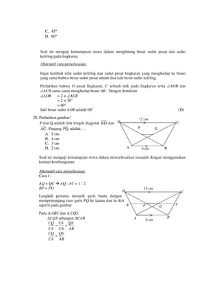 C. 45°
D. 60°

Soal ini menguji kemampuan siswa dalam menghitung besar sudut pusat dan sudut
keliling pada lingkaran.
Alternatif cara penyelesaian:
Ingat kembali sifat sudut keliling dan sudut pusat lingkaran yang menghadap ke busur
yang sama bahwa besar sudut pusat adalah dua kali besar sudut keliling.
Perhatikan bahwa O pusat lingkaran, C sebuah titik pada lingkaran serta ∠AOB dan
∠ACB sama-sama menghadap busur AB. Dengan demikian
∠AOB = 2 × ∠ACB
= 2 × 30°
= 60°
Jadi besar sudut AOB adalah 60°
(D)
28. Perhatikan gambar!
P dan Q adalah titik tengah diagonal BD dan D
AC. Panjang PQ adalah …
A. 5 cm
B. 4 cm
C. 3 cm
D. 2 cm

12 cm
P

A

C
Q

B

6 cm

Soal ini menguji kemampuan siswa dalam menyelesaikan masalah dengan menggunakan
konsep kesebangunan
Alternatif cara penyelesaian:
Cara 1:
AQ = QC
BP = PD

AQ : AC = 1 : 2
12 cm

D

Langkah pertama menarik garis bantu dengan
memperpanjang ruas garis PQ ke kanan dan ke kiri
R
seperti pada gambar
Pada ∆ ABC dan ∆ CQS:
∆CQS sebangun ∆CAB
CQ CS QS
=
=
CA CA AB
CQ QS
=
CA AB

P

A

C
S

Q

6 cm

B

 