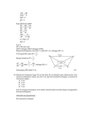 CQ QS
=
2CQ
6
2QS = 6
QS = 3

Pada ∆BCD dan ∆BSP:
BC BD CD
=
=
BS BP SP
BC CD
=
BS SP
2 BS
12
=
BS 3 + PQ
6 + 2 PQ = 12
PQ = 3

Cara 2:
DP = PB; CQ = QA
∆DCT sebangun ∆BTA sebangun ∆PTQ.
Dengan kesebangunan, misal TB = x maka DT = 2x, sehingga DB = 3x
3
P di tengah DB, maka DP = x
12 cm
2
D
1
Dengan demikian PT = x
2
1
P
Q
x
PT PQ
PQ
T
2 =
=
maka
, sehingga PQ = 3
TB AB
x
6
A

Jadi panjang PQ adalah 3 cm

6 cm

C

B

(C)

29. Sebuah foto berukuran tinggi 30 cm dan lebar 20 cm ditempel pada sebuah karton. Sisa
karton di sebelah kiri, kanan, atas foto 2 cm. jika foto dan karton sebangun, sisa karton di
bawah foto adalah …
A. 5 cm
B. 4 cm
C. 3 cm
D. 2 cm
Soal ini menguji kemampuan siswa dalam menyelesaikan masalah dengan menggunakan
konsep kesebangunan
Alternatif cara penyelesaian:
Foto dan karton sebangun

 