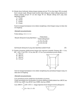 34. Sebuah drum berbentuk tabung dengan panjang jari-jari 70 cm dan tinggi 100 cm penuh
berisi minyak tanah. Minyak tanah tersebut akan dituang ke dalam tabung-tabung kecil
dengan panjang jari-jari 35 cm dan tinggi 50 cm. Banyak tabung kecil yang akan
diperlukan adalah …
A. 2 buah
B. 4 buah
C. 6 buah
D. 8 buah
Soal ini menguji kemampuan siswa dalam menghitung volum bangun ruang sisi datar dan
sisi lengkung
Alternatif cara penyelesaian:
Volum tabung = π × r × r × t
Volum drum
Volum tabung kecil
π × 70 × 70 × 100
=
π × 35 × 35 × 50
=8

Banyak tabung kecil yang diperlukan =

Jadi banyak tabung kecil yang akan diperlukan adalah 8 buah

(D)

35. Gambar disamping adalah prisma dengan alas trapesium samakaki. Panjang AB = 6 cm,
BC = AD = 5 cm, CD = 14 cm, dan AE = 15 cm. Luas permukaan prisma adalah …
A. 450 cm2
G
H
B. 480 cm2
C. 500 cm2
E
F
D. 510 cm2

C

D
A

B

Soal ini menguji kemampuan siswa dalam menghitung luas permukaan bangun ruang sisi
datar dan sisi lengkung
Alternatif cara penyelesaian:
Luas permukaan prisma adalah luas keseluruhan sisi prisma.
Untuk menentukan luas keseluruhan sisi prisma dihitung terlebih dahulu luas ABCD, luas
EFGH, luas ABFE, luas BCGF, luas CDHG, dan luas ADHE.
1
Luas ABCD = (AB + CD) × t (tinggi trapesium dicari dengan teorema phytagoras)
2
1
t
= (6 + 14) × 3 = 30
2

 