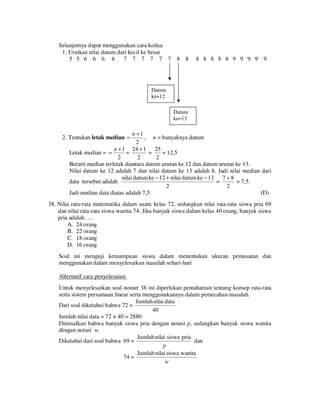 Selanjutnya dapat menggunakan cara kedua
1. Urutkan nilai datum dari kecil ke besar
5 5 6 6 6 6 7 7 7 7 7 7

8 8

8 8 8 8 8 9 9 9 9

9

Datum
ke=12
Datum
ke=13

n +1
, n = banyaknya datum
2
n + 1 24 + 1 25
=
=
= 12,5
Letak median = =
2
2
2
Berarti median terletak diantara datum urutan ke 12 dan datum urutan ke 13.
Nilai datum ke 12 adalah 7 dan nilai datum ke 13 adalah 8. Jadi nilai median dari
nilai datum ke − 12 + nilai datum ke − 13 7 + 8
=
= 7,5.
data tersebut adalah
2
2
Jadi median data diatas adalah 7,5
(D)

2. Tentukan letak median =

38. Nilai rata-rata matematika dalam suatu kelas 72, sedangkan nilai rata-rata siswa pria 69
dan nilai rata-rata siswa wanita 74. Jika banyak siswa dalam kelas 40 orang, banyak siswa
pria adalah…..
A. 24 orang
B. 22 orang
C. 18 orang
D. 16 orang
Soal ini menguji kemampuan siswa dalam menentukan ukuran pemusatan dan
menggunakan dalam menyelesaikan masalah sehari-hari
Alternatif cara penyelesaian:
Untuk menyelesaikan soal nomer 38 ini diperlukan pemahaman tentang konsep rata-rata
serta sistem persamaan linear serta menggunakannya dalam pemecahan masalah.
Jumlah nilai data
Dari soal diketahui bahwa 72 =
40
Jumlah nilai data = 72 × 40 = 2880
Dimisalkan bahwa banyak siswa pria dengan notasi p, sedangkan banyak siswa wanita
dengan notasi w.
Jumlah nilai siswa pria
Diketahui dari soal bahwa 69 =
dan
p
Jumlah nilai siswa wanita
74 =
w

 