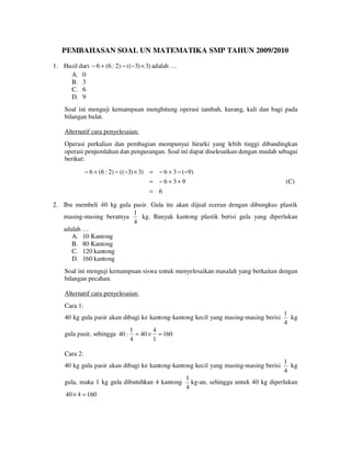 PEMBAHASAN SOAL UN MATEMATIKA SMP TAHUN 2009/2010
1. Hasil dari − 6 + (6 : 2) − ((−3) × 3) adalah …
A. 0
B. 3
C. 6
D. 9

Soal ini menguji kemampuan menghitung operasi tambah, kurang, kali dan bagi pada
bilangan bulat.
Alternatif cara penyelesaian:
Operasi perkalian dan pembagian mempunyai hirarki yang lebih tinggi dibandingkan
operasi penjumlahan dan pengurangan. Soal ini dapat diselesaikan dengan mudah sebagai
berikut:
− 6 + (6 : 2) − ((−3) × 3) = − 6 + 3 − (−9)
= −6+3+9

(C)

= 6

2. Ibu membeli 40 kg gula pasir. Gula itu akan dijual eceran dengan dibungkus plastik
1
kg. Banyak kantong plastik berisi gula yang diperlukan
masing-masing beratnya
4
adalah …
A. 10 Kantong
B. 80 Kantong
C. 120 kantong
D. 160 kantong
Soal ini menguji kemampuan siswa untuk menyelesaikan masalah yang berkaitan dengan
bilangan pecahan.
Alternatif cara penyelesaian:
Cara 1:
40 kg gula pasir akan dibagi ke kantong-kantong kecil yang masing-masing berisi
gula pasir, sehingga 40 :

1
kg
4

1
4
= 40 × = 160
4
1

Cara 2:
40 kg gula pasir akan dibagi ke kantong-kantong kecil yang masing-masing berisi
gula, maka 1 kg gula dibutuhkan 4 kantong
40 × 4 = 160

1
kg
4

1
kg-an, sehingga untuk 40 kg diperlukan
4

 