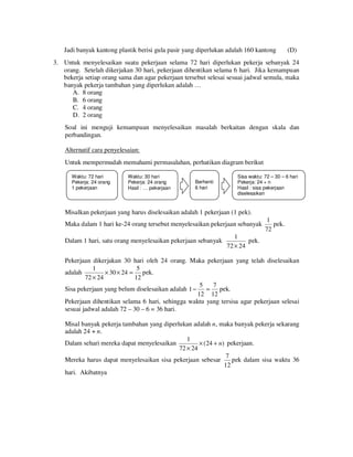 Jadi banyak kantong plastik berisi gula pasir yang diperlukan adalah 160 kantong

(D)

3. Untuk menyelesaikan suatu pekerjaan selama 72 hari diperlukan pekerja sebanyak 24
orang. Setelah dikerjakan 30 hari, pekerjaan dihentikan selama 6 hari. Jika kemampuan
bekerja setiap orang sama dan agar pekerjaan tersebut selesai sesuai jadwal semula, maka
banyak pekerja tambahan yang diperlukan adalah …
A. 8 orang
B. 6 orang
C. 4 orang
D. 2 orang
Soal ini menguji kemampuan menyelesaikan masalah berkaitan dengan skala dan
perbandingan.
Alternatif cara penyelesaian:
Untuk mempermudah memahami permasalahan, perhatikan diagram berikut
Waktu: 72 hari
Pekerja: 24 orang
1 pekerjaan

Waktu: 30 hari
Pekerja: 24 orang
Hasil : … pekerjaan

Berhenti
6 hari

Sisa waktu: 72 – 30 – 6 hari
Pekerja: 24 + n
Hasil : sisa pekerjaan
diselesaikan

Misalkan pekerjaan yang harus diselesaikan adalah 1 pekerjaan (1 pek).
Maka dalam 1 hari ke-24 orang tersebut menyelesaikan pekerjaan sebanyak
Dalam 1 hari, satu orang menyelesaikan pekerjaan sebanyak

1
pek.
72

1
pek.
72 × 24

Pekerjaan dikerjakan 30 hari oleh 24 orang. Maka pekerjaan yang telah diselesaikan
1
5
adalah
× 30 × 24 = pek.
72 × 24
12
5
7
Sisa pekerjaan yang belum diselesaikan adalah 1 −
pek.
=
12 12
Pekerjaan dihentikan selama 6 hari, sehingga waktu yang tersisa agar pekerjaan selesai
sesuai jadwal adalah 72 – 30 – 6 = 36 hari.
Misal banyak pekerja tambahan yang diperlukan adalah n , maka banyak pekerja sekarang
adalah 24 + n .
1
Dalam sehari mereka dapat menyelesaikan
× ( 24 + n) pekerjaan.
72 × 24
7
Mereka harus dapat menyelesaikan sisa pekerjaan sebesar
pek dalam sisa waktu 36
12
hari. Akibatnya

 