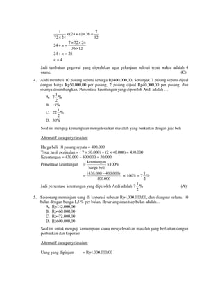 1
7
× (24 + n) × 36 =
72 × 24
12
7 × 72 × 24
24 + n =
36 × 12
24 + n = 28
n=4
Jadi tambahan pegawai yang diperlukan agar pekerjaan selesai tepat waktu adalah 4
orang.
(C)
4. Andi membeli 10 pasang sepatu seharga Rp400.000,00. Sebanyak 7 pasang sepatu dijual
dengan harga Rp50.000,00 per pasang, 2 pasang dijual Rp40.000,00 per pasang, dan
sisanya disumbangkan. Persentase keuntungan yang diperoleh Andi adalah …
1
A. 7 %
2
B. 15%
1
C. 22 %
2
D. 30%

Soal ini menguji kemampuan menyelesaikan masalah yang berkaitan dengan jual beli
Alternatif cara penyelesaian:
Harga beli 10 pasang sepatu = 400.000
Total hasil penjualan = ( 7 × 50.000) + (2 × 40.000) = 430.000
Keuntungan = 430.000 – 400.000 = 30.000
keuntungan
Persentase keuntungan =
× 100%
harga beli
( 430.000 − 400.000)
1
=
× 100% = 7 %
400.000
2
1
Jadi persentase keuntungan yang diperoleh Andi adalah 7 %
2

(A)

5. Seseorang meminjam uang di koperasi sebesar Rp4.000.000,00, dan diangsur selama 10
bulan dengan bunga 1,5 % per bulan. Besar angsuran tiap bulan adalah…
A. Rp442.000,00
B. Rp460.000,00
C. Rp472.000,00
D. Rp600.000,00
Soal ini untuk menguji kemampuan siswa menyelesaikan masalah yang berkaitan dengan
perbankan dan koperasi
Alternatif cara penyelesaian:
Uang yang dipinjam

= Rp4.000.000,00

 