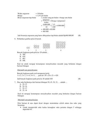 Waktu angsuran
= 10 bulan
Bunga
= 1,5% per bulan
Besar angsuran tiap bulan
= cicilan uang per bulan + bunga satu bulan
pinjaman
=
+ (bunga × pinjaman )
waktu
4.000.000  1,5

+
× 4.000.000 
=
10
100


= 400.000 + 60.000
= 460.000

Jadi besarnya angsuran yang harus dibayarkan tiap bulan adalah Rp460.000,00

(B)

6. Perhatikan gambar pola di bawah.

1
2
3
Banyak lingkaran pada pola ke–20 adalah…
A. 380
B. 420
C. 462
D. 506

4

Soal ini untuk menguji kemampuan menyelesaikan masalah yang berkaitan dengan
barisan bilangan
Alternatif cara penyelesaian:
Banyak lingkaran pada soal mempunyai pola:
1 × 2, 2 × 3, 3 × 4, 4 × 5,……pola ke–20 = 20 × 21 = 420
Jadi banyak lingkaran pada pola ke-20 adalah 420

(B)

7. Dua suku berikutnya dari barisan bilangan 50, 45, 39, 32, … adalah …
A. 24, 15
B. 24, 16
C. 25, 17
D. 25, 18
Soal ini menguji kemampuan menyelesaikan masalah yang berkaitan dengan barisan
bilangan.
Alternatif cara penyelesaian:
Pola barisan di atas dapat dicari dengan menentukan selisih antara dua suku yang
berurutan
• Untuk memperoleh suku kedua kurangkan suku pertama dengan 5 sehingga
diperoleh 45.

 