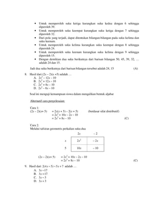•
•
•
•
•
•

Untuk memperoleh suku ketiga kurangkan suku kedua dengan 6 sehingga
diperoleh 39.
Untuk memperoleh suku keempat kurangkan suku ketiga dengan 7 sehingga
diperoleh 32.
Dari pola yang terjadi, dapat ditentukan bilangan-bilangan pada suku kelima dan
suku keenam.
Untuk memperoleh suku kelima kurangkan suku keempat dengan 8 sehingga
diperoleh 24.
Untuk memperoleh suku keenam kurangkan suku kelima dengan 9 sehingga
diperoleh 15.
Dengan demikian dua suku berikutnya dari barisan bilangan 50, 45, 39, 32, …
adalah 24 dan 15.

Jadi dua suku berikutnya dari barisan bilangan tersebut adalah 24, 15

(A)

8. Hasil dari (2x – 2)(x +5) adalah …
A. 2x2 – 12x – 10
B. 2x2 + 12x – 10
C. 2x2 + 8x – 10
D. 2x2 – 8x – 10
Soal ini menguji kemampuan siswa dalam mengalikan bentuk aljabar
Alternatif cara penyelesaian:
Cara 1:
(2x – 2)(x+ 5)

= 2x(x + 5) – 2(x + 5)
= 2x2 + 10x – 2x – 10
= 2x2 + 8x – 10

(berdasar sifat distributif)
(C)

Cara 2:
Melalui tafsiran geometris perkalian suku dua
2x
x

2 x2

– 2x

5
(2x – 2)(x+ 5)

–2

10x

– 10

= 2x2 + 10x – 2x – 10
= 2x2 + 8x – 10

9. Hasil dari 2( 4 x − 5) − 5 x + 7 adalah …
A. 3x − 17
B. 3x + 17
C. 3x − 3
D. 3x + 3

(C)

 