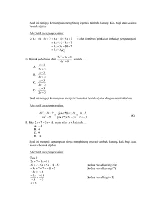 Soal ini menguji kemampuan menghitung operasi tambah, kurang, kali, bagi atau kuadrat
bentuk aljabar
Alternatif cara penyelesaian:
2(4 x − 5) − 5 x + 7 = 8 x − 10 − 5 x + 7
= 8 x − 10 − 5 x + 7
= 8 x − 5 x − 10 + 7
= 3x − 3 (C)

10. Bentuk sederhana dari

(sifat distributif perkalian terhadap pengurangan)

2 x 2 − 3x − 9
adalah …
4x2 − 9

x+3
2x + 3
x −3
B.
2x + 3
x−3
C.
2x − 3
x+3
D.
2x − 3
A.

Soal ini menguji kemampuan menyederhanakan bentuk aljabar dengan memfaktorkan
Alternatif cara penyelesaian:

2 x 2 − 3 x − 9 ( 2 x + 3)( x − 3)
x−3
=
=
2
4x − 9
(2 x + 3)(2 x − 3) 2 x − 3

(C)

11. Jika 2 x + 7 = 5 x − 11 , maka nilai x + 3 adalah …
A. – 4
B. 4
C. 9
D. 14
Soal ini menguji kemampuan siswa menghitung operasi tambah, kurang, kali, bagi atau
kuadrat bentuk aljabar
Alternatif cara penyelesaian:
Cara 1:
2 x + 7 = 5 x − 11
2 x + 7 − 5 x = 5x − 11 − 5 x
− 3 x + 7 − 7 = −11 − 7
− 3x = −18
− 3 x − 18
=
−3
−3
x=6

(kedua ruas dikurangi 5x)
(kedua ruas dikurangi 7)
(kedua ruas dibagi – 3)

 