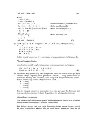 Jadi nilai x + 3 = 6 + 3 = 9
Cara 2:
2 x + 7 = 5 x − 11
2 x + 6 + 1 = 5 x + 15 − 26
2(x + 3) + 1 = 5( x + 3) − 26
2(x + 3) + 1 − 1 = 5( x + 3) − 26 − 1
2(x + 3) − 5(x + 3) = 5( x + 3) − 27 − 5( x + 3)
− 3( x + 3) = −27
− 3( x + 3) − 27
=
−3
−3
(x + 3) = 9
Jadi nilai x + 3 adalah 9

(C)

(memunculkan (x+3) pada kedua ruas)
(kedua ruas dikurangi 1)
(kedua ruas dikurangi 5(x+3))
(kedua ruas dibagi – 3)
(C)

12. Jika K = {x| 5 ≤ x ≤ 9, x bilangan asli} dan L = {x|7 ≤ x < 13, x bilangan cacah},
K ∪ L= …
A. {5, 6, 7, 8, 9, 10, 11, 12, 13}
B. {5, 6, 7, 8, 9, 10, 11, 12}
C. {6, 7, 8, 9, 10}
D. {7, 8, 9, 10}
Soal ini menguji kemampuan siswa menentukan irisan atau gabungan dua himpunan dan
Alternatif cara penyelesaian:
menyelesaikan masalah yang berkaitan dengan irisan atau gabungan dua himpunan
K = { 5, 6, 7, 8, 9} dan L = {7, 8, 9, 10, 11, 12}
K ∪ L = { 5, 6, 7, 8, 9, 10, 11, 12}

(B)

13. Terdapat 69 orang pelamar yang harus mengikuti tes tertulis dan tes wawancara agar dapat
diterima sebagai karyawan sebuah perusahaan. Ternyata 32 orang pelamar lulus tes
wawancara, 48 orang lulus tes tertulis, dan 6 orang tidak mengikuti kedua tes tersebut.
Banyak pelamar yang diterima sebagai karyawan adalah …
A. 31 orang
B. 17 orang
C. 15 orang
D. 11 orang
Soal ini menguji kemampuan menentukan irisan atau gabungan dua himpunan dan
menyelesaikan masalah yang berkaitan dengan irisan atau gabungan dua himpunan.
Alternatif cara penyelesaian:
Soal ini dapat diselesaikan dengan terlebih dahulu menggambar diagram venn kemudian
membuat model matematika dari informasi yang diketahui
Dari kalimat pertama pada soal dapat disimpulkan bahwa supaya diterima sebagai
karyawan, pelamar harus sekaligus lulus tes tertulis dan tes wawancara. Dalam hal ini

 