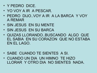 Y PEDRO  DICE. YO VOY A IR  A PESCAR. PEDRO  DIJO..VOY A IR  A LA BARCA  Y VOY  A REMAR SIN JESUS  EN SU MENTE SIN JESUS  EN SU BARCA QUIZAS LLORANDO..BUSCANDO  ALGO  QUE  EL SABIA  EN SU CORAZON  QUE NO ESTABA  EN EL LAGO. SABE  CUANDO TE SIENTES  A SI. CUANDO UN DIA  UN HIMNO  TE HIZO LLORAR  Y OTRO DIA  NO SIENTES  NADA. 