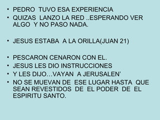 PEDRO  TUVO ESA EXPERIENCIA QUIZAS  LANZO LA RED ..ESPERANDO VER ALGO  Y NO PASO NADA. JESUS ESTABA  A LA ORILLA(JUAN 21) PESCARON CENARON CON EL. JESUS LES DIO INSTRUCCIONES Y LES DIJO…VAYAN  A JERUSALEN’ NO SE MUEVAN DE  ESE LUGAR HASTA  QUE SEAN REVESTIDOS  DE  EL PODER  DE  EL ESPIRITU SANTO. 