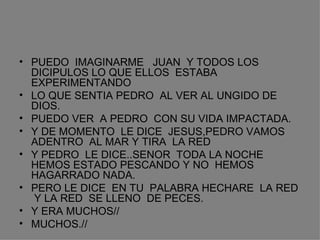 PUEDO  IMAGINARME  JUAN  Y TODOS LOS DICIPULOS LO QUE ELLOS  ESTABA EXPERIMENTANDO LO QUE SENTIA PEDRO  AL VER AL UNGIDO DE  DIOS. PUEDO VER  A PEDRO  CON SU VIDA IMPACTADA. Y DE MOMENTO  LE DICE  JESUS,PEDRO VAMOS  ADENTRO  AL MAR Y TIRA  LA RED Y PEDRO  LE DICE..SENOR  TODA LA NOCHE HEMOS ESTADO PESCANDO Y NO  HEMOS HAGARRADO NADA. PERO LE DICE  EN TU  PALABRA HECHARE  LA RED  Y LA RED  SE LLENO  DE PECES. Y ERA MUCHOS// MUCHOS.// 