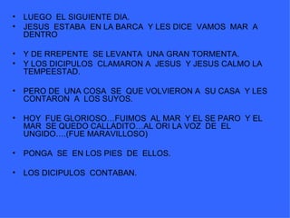 LUEGO  EL SIGUIENTE DIA. JESUS  ESTABA  EN LA BARCA  Y LES DICE  VAMOS  MAR  A DENTRO Y DE RREPENTE  SE LEVANTA  UNA GRAN TORMENTA. Y LOS DICIPULOS  CLAMARON A  JESUS  Y JESUS CALMO LA TEMPEESTAD. PERO DE  UNA COSA  SE  QUE VOLVIERON A  SU CASA  Y LES CONTARON  A  LOS SUYOS. HOY  FUE GLORIOSO…FUIMOS  AL MAR  Y EL SE PARO  Y EL MAR  SE QUEDO CALLADITO…AL ORI LA VOZ  DE  EL UNGIDO….(FUE MARAVILLOSO) PONGA  SE  EN LOS PIES  DE  ELLOS. LOS DICIPULOS  CONTABAN. 
