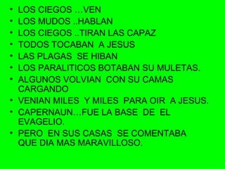 LOS CIEGOS …VEN LOS MUDOS ..HABLAN LOS CIEGOS ..TIRAN LAS CAPAZ TODOS TOCABAN  A JESUS LAS PLAGAS  SE HIBAN LOS PARALITICOS BOTABAN SU MULETAS. ALGUNOS VOLVIAN  CON SU CAMAS  CARGANDO VENIAN MILES  Y MILES  PARA OIR  A JESUS. CAPERNAUN…FUE LA BASE  DE  EL EVAGELIO. PERO  EN SUS CASAS  SE COMENTABA  QUE DIA MAS MARAVILLOSO. 