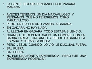 LA GENTE  ESTABA PENSANDO  QUE PASARA MANANA. AVECES TENEMOS  UN DIA MARAVILLOSO  Y PENSAMOS  QUE NO TENDREMOS  OTRO MARAVILLOSO. PERO  UN DIA LES DIJO VAMOS  A GADARA. EN GADARA NO HAY NADA AL LLEGAR EN GADARA  TODO ESTABA SILENCIO. CUANDO  DE REPENTE SALIO  UN HOMBRE  CON LA BARBA LARGA  ..GRITANDO  Y PEDRO HAGARRO  LA ESPADA  Y JUDAS  LA BOLSA. PERO  JESUS  CUANDO  LO VIO  LE DIJO..SAL FUERA. SAL FUERA SAL FUERA NO FUE UNA BONITA EXPERIENCIA…PERO FUE  UNA EXPERIENCIA PODEROSA 