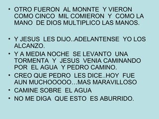 OTRO FUERON  AL MONNTE  Y VIERON  COMO CINCO  MIL COMIERON  Y  COMO LA MANO  DE DIOS MULTIPLICO LAS MANOS. Y JESUS  LES DIJO..ADELANTENSE  YO LOS ALCANZO. Y A MEDIA NOCHE  SE LEVANTO  UNA TORMENTA  Y  JESUS  VENIA CAMINANDO  POR  EL AGUA  Y PEDRO CAMINO. CREO QUE PEDRO  LES DICE..HOY  FUE  AUN MUCHOOOOO…MAS MARAVILLOSO CAMINE SOBRE  EL AGUA NO ME DIGA  QUE ESTO  ES ABURRIDO. 