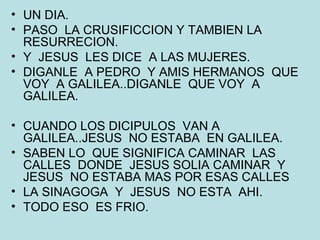 UN DIA. PASO  LA CRUSIFICCION Y TAMBIEN LA RESURRECION. Y  JESUS  LES DICE  A LAS MUJERES. DIGANLE  A PEDRO  Y AMIS HERMANOS  QUE VOY  A GALILEA..DIGANLE  QUE VOY  A GALILEA. CUANDO LOS DICIPULOS  VAN A GALILEA..JESUS  NO ESTABA  EN GALILEA. SABEN LO  QUE SIGNIFICA CAMINAR  LAS CALLES  DONDE  JESUS SOLIA CAMINAR  Y JESUS  NO ESTABA MAS POR ESAS CALLES LA SINAGOGA  Y  JESUS  NO ESTA  AHI. TODO ESO  ES FRIO. 