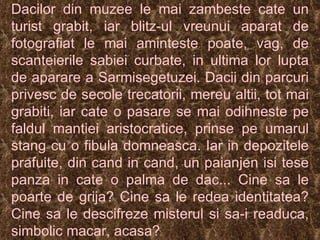 Dacilor din muzee le mai zambeste cate un turist grabit, iar blitz-ul vreunui aparat de fotografiat le mai aminteste poate, vag, de scanteierile sabiei curbate, in ultima lor lupta de aparare a Sarmisegetuzei. Dacii din parcuri privesc de secole trecatorii, mereu altii, tot mai grabiti, iar cate o pasare se mai odihneste pe faldul mantiei aristocratice, prinse pe umarul stang cu o fibula domneasca. Iar in depozitele prafuite, din cand in cand, un paianjen isi tese panza in cate o palma de dac... Cine sa le poarte de grija? Cine sa le redea identitatea? Cine sa le descifreze misterul si sa-i readuca, simbolic macar, acasa? 