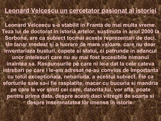 Leonard Velcescu un cercetator pasionat al istoriei   Leonard Velcescu s-a stabilit in Franta de mai multa vreme. Teza lui de doctorat in istoria artelor, sustinuta in anul 2000 la Sorbona, are ca subiect tocmai aceste reprezentari de daci. Un tanar modest si o lucrare de mare valoare, care nu doar inventariaza busturi, capete si statui, ci patrunde in adancul unor intelesuri care nu au mai fost accesibile nimanui inaintea sa. Raspunsurile pe care ni le-a dat la cele cateva intrebari pe care i le-am adresat ne-au convins de importanta cu totul exceptionala, nebanuita, a acestui subiect. Fie ca eforturile sale sa-i fie rasplatite, macar cu bucuria si mandria pe care le vor simti cei care, datorita lui, vor afla, poate pentru prima data, despre acesti daci vitregiti de soarta si despre insemnatatea lor imensa in istorie. 