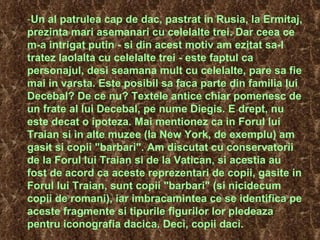 Un al patrulea cap de dac, pastrat in Rusia, la Ermitaj, prezinta mari asemanari cu celelalte trei. Dar ceea ce m-a intrigat putin - si din acest motiv am ezitat sa-l tratez laolalta cu celelalte trei - este faptul ca personajul, desi seamana mult cu celelalte, pare sa fie mai in varsta. Este posibil sa faca parte din familia lui Decebal? De ce nu? Textele antice chiar pomenesc de un frate al lui Decebal, pe nume Diegis. E drept, nu este decat o ipoteza. Mai mentionez ca in Forul lui Traian si in alte muzee (la New York, de exemplu) am gasit si copii "barbari". Am discutat cu conservatorii de la Forul lui Traian si de la Vatican, si acestia au fost de acord ca aceste reprezentari de copii, gasite in Forul lui Traian, sunt copii "barbari" (si nicidecum copii de romani), iar imbracamintea ce se identifica pe aceste fragmente si tipurile figurilor lor pledeaza pentru iconografia dacica.  Deci, copii daci. 