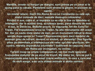 Mantiile, ornate cu franjuri pe margini, sunt prinse pe un umar si le ajung pana la calcaie. Pantalonii sunt stransi la glezne, in picioare au opinci. Un mister istoric: Dacii Din Roma Arcul lui Constantin cu cele opt statui colosale de daci, asezate deasupra coloanelor. Privind in sus, catre ei, ai impresia ca se uita la tine cu blandete si intelegere, dar in acelasi timp, scruteaza zarea, pana dincolo de mari si tari, in Dacia lor. Statuile provin, cu siguranta, tot din Forul lui Traian. Fie impodobeau arcul lui Traian, fie alte monumente din acest for. Dar ce cauta niste statui de daci, pe un monument ridicat la doua secole dupa epoca lui Traian? Reprezentau oare dacii modelul de dusman greu de infrant, devenit un simbol, un stereotip? Sau figurile pline de demnitate si intelepciune ale celor opt daci glorificau, din contra, maretia imparatului triumfator? Indiferent de raspuns, dacii din Roma par invingatori, nu invinsi. Turistii incep sa umple Colosseum-ul, cei mai multi ignorand frumusetea statuilor de pe arcul de triumf. Ma alatur lor, fara sa pot fi impresionata prea tare de acest imens amfiteatru, in care a curs atat de mult sange, s-au ucis atatea animale si atatia oameni.    