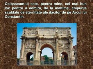 Colosseum-ul este, pentru mine, cel mai bun loc pentru a admira, de la inaltime, chipurile scaldate de eternitate ale dacilor de pe Arcul lui Constantin.   