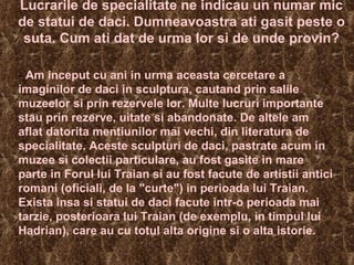 Lucrarile de specialitate ne indicau un numar mic de statui de daci. Dumneavoastra ati gasit peste o suta. Cum ati dat de urma lor si de unde provin? -  Am inceput cu ani in urma aceasta cercetare a imaginilor de daci in sculptura, cautand prin salile muzeelor si prin rezervele lor. Multe lucruri importante stau prin rezerve, uitate si abandonate. De altele am aflat datorita mentiunilor mai vechi, din literatura de specialitate. Aceste sculpturi de daci, pastrate acum in muzee si colectii particulare, au fost gasite in mare parte in Forul lui Traian si au fost facute de artistii antici romani (oficiali, de la "curte") in perioada lui Traian. Exista insa si statui de daci facute intr-o perioada mai tarzie, posterioara lui Traian (de exemplu, in timpul lui Hadrian), care au cu totul alta origine si o alta istorie.  
