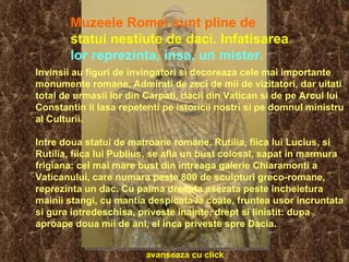 Invinsii au figuri de invingatori si decoreaza cele mai importante monumente romane. Admirati de zeci de mii de vizitatori, dar uitati total de urmasii lor din Carpati, dacii din Vatican si de pe Arcul lui Constantin ii lasa repetenti pe istoricii nostri si pe domnul ministru al Culturii. Intre doua statui de matroane romane, Rutilia, fiica lui Lucius, si Rutilia, fiica lui Publius, se afla un bust colosal, sapat in marmura frigiana: cel mai mare bust din intreaga galerie Chiaramonti a Vaticanului, care numara peste 800 de sculpturi greco-romane, reprezinta un dac. Cu palma dreapta asezata peste incheietura mainii stangi, cu mantia despicata la coate, fruntea usor incruntata si gura intredeschisa, priveste inainte, drept si linistit: dupa aproape doua mii de ani, el inca priveste spre Dacia.   Muzeele Romei sunt pline de   statui nestiute de daci. Infatisarea   lor reprezinta, insa, un mister.   avanseaza cu click 