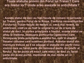 -  Toate statuile provin din Forul lui Traian? Care era rostul lor? Unde erau asezate in antichitate? - Aceste statui de daci au fost facute de romani in perioada lui Traian, pentru Forul de la Roma. Conform reconstituirilor Forului lui Traian facute de italieni si, ceva mai recent, de americani, cred ca au fost la origine in jur de o suta de statui de daci. In curtea principala a forului, aceste statui se aflau la inaltime, deasupra porticurilor (galeriilor) care inconjurau piata principala a acestui for, cam in dreptul fiecarei coloane care sustinea porticul. Acestor statui din marmura trebuie sa li se adauge si statuile din porfir rosu-visiniu care au facut parte din faimosul portic din porfir al forului. Nu se poate sti exact cate statui de daci au facut parte din acest portic, mentionat de mai multe ori in antichitate.  