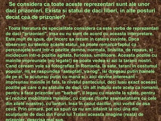 -  Se considera ca toate aceste reprezentari sunt ale unor daci prizonieri. Exista si statui de daci liberi, in alte posturi decat cea de prizonier? - Toata literatura de specialitate considera ca este vorba de reprezentari de daci "prizonieri", insa eu nu sunt de acord cu aceasta interpretare. Este mult de spus, dar incerc sa rezum in cateva cuvinte. Daca observam cu atentie aceste statui, se poate remarca faptul ca personajele sunt intr-o pozitie demna, normala, linistita, de repaus, si nicidecum intr-o pozitie agitata, furioasa, umilitoare. Aceasta pozitie cu mainile impreunate (nu legate!) se poate vedea si azi la taranii nostri. Cand ceream voie sa fotografiez in Romania, la sate, tarani in costumul popular, mi se raspundea "asteptati, va rog", isi dregeau putin hainele de pe ei, le scuturau putin cu mana si - aici devine interesant - impreunau mainile in fata, la nivelul pantecului, deci luau exact aceeasi pozitie pe care o au statuile de daci. Un alt indiciu este acela ca romanii, pentru a face prizonier un "barbar", il legau cu mainile la spate, pentru a-i reduce mobilitatea mainilor, cu catuse (foarte asemanatoare cu cele din zilele noastre), cu lanturi. Insa in cazul dacilor, nici vorba de asa ceva. Prin urmare, pot sa spun ca nu am intalnit la nici una din sculpturile de daci din Forul lui Traian aceasta imagine (reala) de prizonier, descrisa mai sus. 