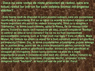 - Daca nu este vorba de niste prizonieri de razboi, care era totusi rostul lor intr-un for care celebra tocmai infrangerea dacilor? - Este foarte mult de discutat in jurul acestui subiect, care are numeroase ramificatii si paranteze. Pot sa va spun ca aceste sculpturi ocupau un loc foarte important din punct de vedere iconografic, fiind ca o imagine a "barbarilor" in inima lumii romane, adica la Roma. De ce romanii (mai precis Traian) au decis sa-i reprezinte pe daci, popor considerat "barbar", in centrul de elita al lumii romane?  De ce nu au fost reprezentate personalitatile romane, cum ar fi fost mult mai logic? Este un Mare, Mare Mister. Nu trebuie sa uitam ca acest for a fost construit pentru a-l glorifica pe imparatul Traian.  Dar, in urma constatarilor arheologice, putem adauga ca, in acelasi timp, acest loc de o mare importanta pentru romani a fost dedicat in mare parte si glorificarii dacilor. Invinsii au fost glorificati si omagiati de invingatori. Acest lucru consider ca este de o mare importanta si poate fi considerat total iesit din comun. Adica, romanii au adus, au implantat, de buna voie, imaginea dacilor, un popor invins, imaginea lumii "barbare", in locul cel mai de pret al lor, Forul. 