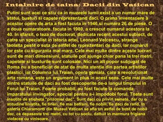Intalnire de taina: Dacii din Vatican   Putini sunt acei ce stiu ca in muzeele lumii exist a un numar mare de statui, busturi si capete reprezentand daci. O prima inventariere a acestor opere de arta a fost facuta in 1946 si numara 26 de piese. O a doua numaratoare, facuta in 1980, a crescut numarul acestora la 40. In sfarsit, o teza de doctorat, dedicata recent acestui subiect, de catre un specialist in istoria artei, Leonard Velcescu, strange laolalta peste o suta de astfel de reprezentari de daci, iar numarul lor este cu siguranta mai mare.  Cele mai multe dintre aceste lucrari sunt de mari dimensiuni, statuile pot ajunge chiar pana la trei metri, capetele si busturile sunt colosale. Nici un alt popor subjugat de Roma nu a beneficiat de atat de multa atentie din partea artistilor plastici, iar Columna lui Traian, opera geniala, care a revolutionat arta romana, este un argument in plus in acest sens. Cele mai multe dintre statuile de daci au fost descoperite de-a lungul timpului in Forul lui Traian. Foarte probabil, au fost facute la comanda imparatului invingator, special pentru a-i impodobi forul. Toate sunt  insotite de eticheta "prizonier dac". Sunt daci cu priviri semete, dar cu o atitudine linistita, fie tineri, fie mai batrani, fie nobili, fie daci de rand. In galeria Chiaramonti din Muzeul Vatican se afla un astfel de bust de nobil dac, ce depaseste trei metri, cu tot cu soclu, daltuit in marmura frigiana violacee cu vinisoare.  
