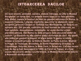 INTOARCEREA  DACILOR Un bust enorm, probabil, candva, statuie intreaga, se afla la Muzeul Borghese: un tanar dac, cu ambele maini lipsa si cu fata zdrobita. Alte statui, capete si busturi de daci se gaseau odinioara in Roma, in muzeele Torlonia, Lateran, Capitolin, sau chiar in atelierele unor sculptori, precum Canova si Tadolini sau Monteverde, iar lista nu se opreste aici. Din pacate, colectiile au fost mutate de colo-colo, au fost vandute, descompuse, reintregite, iar urma dacilor a fost pierduta adesea. Dar Roma nu este singura care ascunde astfel de comori. La Florenta se afla cateva statui minunate de daci, din porfir, alte statui se gasesc la Napoli. In afara Italiei, ii gasim in multe muzee si colectii private: la Oxford, Berlin, la Paris (Luvru), Madrid, la Praga, la Toulouse, Bruxelles, la Sankt Petersburg (Ermitaj), la Copenhaga, Smyrna, Atena, la New York, in Israel etc. Cel mai recent cap de dac a fost descoperit in 1999, in Forul lui Traian, si a fost expus, de curand, pentru scurta vreme, la Muzeul National de Istorie a Romaniei din Bucuresti. 
