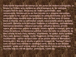 Este foarte important de retinut ca, din punct de vedere iconografic, in timpul lui Traian, arta romana se afla la apogeul ei, iar calitatea sculpturilor de daci, din punct de vedere portretistic, este remarcabila. Nicidecum nu au fost lucrate ca o imagine stereotipa, adica toate la fel, cum se reprezentau de pilda divinitatile, ci au fost sculptate dupa modele reale (prizonierii daci au fost dusi in numar mare la Roma), intr-un stil realist roman, caracteristic pentru aceasta perioada. Detaliile sunt minutios realizate si naturaliste, reprezentand fizionomia detaliata a fiecarui personaj: atitudine demna, privire agera, de neinvins, calma la exterior, relativ agitata la interior, gata sa treaca la actiune, la momentul potrivit. Cand ma refer la sculpturile de daci redate in teza mea, vorbesc, bineinteles, de statui, statui acefale (fara cap), busturi, capete, multe fragmente (brate, maini, picioare, incaltaminte - opinci de tipul celor ce se poarta astazi in Mehedinti - Izverna etc.). Mai am in studiu o serie de imagini de "barbari" (daci) care nu sunt inca incluse in catalogul cartii, inca nu le-am studiat complet: unele sunt antice, altele au fost facute intr-o perioada mai recenta, intr-un stil de amator, provincial, rustic etc. 