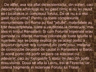 .   De altfel, asa s-a aflat de existenta lui, din scrieri, caci deocamdata arheologii nu au gasit nimic si nu au reusit sa-l localizeze in complexul forului. De ce nu s-a mai gasit nici o urma? Pentru ca toate complexurile monumentale din Roma au fost "jefuite", materialele au fost descompletate, luate si reutilizate la constructii, mai ales in timpul Renasterii. Si cum Forurile Imperiale erau garnisite cu diferite marmuri colorate de toate tipurile si nuantele, asa se poate explica de ce acest portic a disparut complet: era construit din porfir rosu, material de constructie deosebit de cautat in Renastere si Baroc. Si acest portic din porfir se pare ca a existat cu adevarat, caci au fost gasite 5 statui de daci din porfir rosu-visiniu.  Doua se afla la Luvru, trei la Florenta, iar cateva fragmente in rezervele Forului lui Traian. 