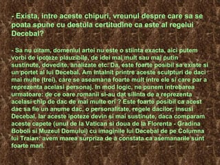 - Exista, intre aceste chipuri, vreunul despre care sa se poata spune cu destula certitudine ca este al regelui Decebal? - Sa nu uitam, domeniul artei nu este o stiinta exacta, aici putem vorbi de ipoteze plauzibile, de idei mai mult sau mai putin sustinute, dovedite, analizate etc. Da, este foarte posibil sa existe si un portet al lui Decebal. Am intalnit printre aceste sculpturi de daci mai multe (trei), care se aseamana foarte mult intre ele si care par a reprezenta acelasi personaj. In mod logic, ne punem intrebarea urmatoare: de ce oare romanii si-au dat silinta de a reprezenta acelasi chip de dac de mai multe ori ? Este foarte posibil ca acest dac sa fie un anume dac, o personalitate, regele dacilor, insusi Decebal. Iar aceste ipoteze devin si mai sustinute, daca comparam aceste capete (unul de la Vatican si doua de la Florenta - Gradina Boboli si Muzeul Domului) cu imaginile lui Decebal de pe Columna lui Traian: avem marea surpriza de a constata ca asemanarile sunt foarte mari.  