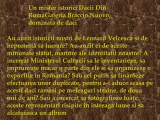 Un mister istoric: Dacii Din RomaGaleria Braccio Nuovo, dominata de daci Au auzit istoricii nostri de Leonard Velcescu si de nepretuita sa lucrare? Au auzit ei de aceste minunate statui, martore ale identitatii noastre? A incercat Ministerul Culturii sa le inventarieze, sa imprumute macar o parte din ele si sa organizeze o expozitie in Romania? Sau cel putin sa finanteze efectuarea unor duplicate, pentru a-i aduce acasa pe acesti daci ramasi pe meleaguri straine, de doua mii de ani? Sau a incercat sa fotografieze toate aceste reprezentari risipite in intreaga lume si sa alcatuiasca un album   