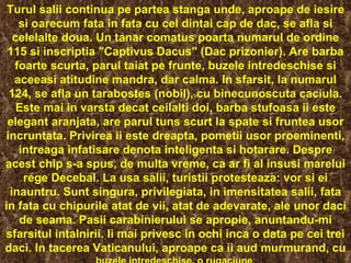 Turul salii continua pe partea stanga unde, aproape de iesire si oarecum fata in fata cu cel dintai cap de dac, se afla si celelalte doua. Un tanar comatus poarta numarul de ordine 115 si inscriptia "Captivus Dacus" (Dac prizonier). Are barba foarte scurta, parul taiat pe frunte, buzele intredeschise si aceeasi atitudine mandra, dar calma. In sfarsit, la numarul 124, se afla un tarabostes (nobil), cu binecunoscuta caciula. Este mai in varsta decat ceilalti doi, barba stufoasa ii este elegant aranjata, are parul tuns scurt la spate si fruntea usor incruntata. Privirea ii este dreapta, pometii usor proeminenti, intreaga infatisare denota inteligenta si hotarare.  Despre acest chip s-a spus, de multa vreme, ca ar fi al insusi marelui rege Decebal.  La usa salii, turistii protesteaza: vor si ei inauntru. Sunt singura, privilegiata, in imensitatea salii, fata in fata cu chipurile atat de vii, atat de adevarate, ale unor daci de seama. Pasii carabinierului se apropie, anuntandu-mi sfarsitul intalnirii. Ii mai privesc in ochi inca o data pe cei trei daci. In tacerea Vaticanului, aproape ca ii aud murmurand, cu  buzele intredeschise, o rugaciune . 